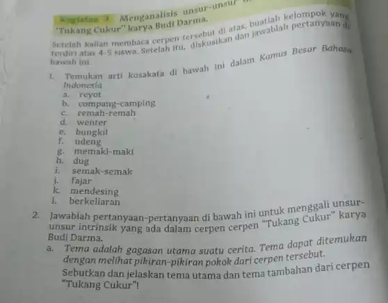 Kegiatan 3
Menganalisis unsur -unsur :
Cukur" karya
Setelah kalian membaca cerpen tersebut di atas Jawablah pertanyaan di
bawah ini.
1. Temukan arti kosakata di bawah ini dalam Kamus Besar Bahasa
Indonesia
a. reyot
b. compang -camping
c. remah-remah
d. wenter
e. bungkil
f. udeng
g. memaki-maki
h. dug
i. semak-semak
j. fajar
k. mendesing
1. berkeliaran
2.Jawablah pertanyaan -pertanyaan di bawah ini untuk menggali unsur-
unsur intrinsik yang ada dalam cerpen cerpen "Tukang karya
Budi Darma.
Tema adalah gagasan utama suatu cerita. Tema danat ditemukan
dengan melihat pikiran-pikiran pokok dari cerpen tersebut.
Sebutkan dan jelaskan tema utama dan tema tambahan dari cerpen
"Tukang Cukur"!
'Tukang Cukur" karya Budi Darma,