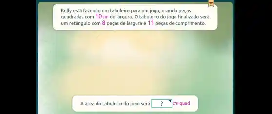 Kelly está Fazendo um tabuleiro para um jogo , usando peças
quadradas com 10cm de largura . 0 tabuleiro do jogo finalizado será
um retângulo com 8 peças de largura e 11 peças de comprimento.
A área do tabuleiro do jogo será square  cm quad