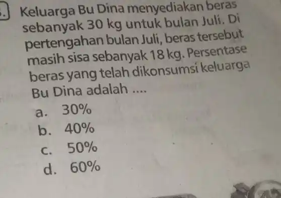 Keluarga Bu Dina menyediak an beras
sebanyak 30 kg untuk bulan Juli. Di
pertengahan bulan Juli, beras tersebut
masih sisa sebanyak 18 kg. Persentase
beras yang telah dikonsur nsi keluarga
Bu Dina adalah __
a. 30% 
b. 40% 
C. 50% 
d. 60%