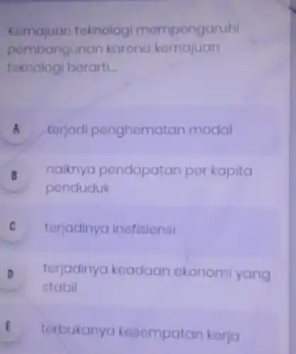 Kemajuan teknologi mempengaruhi
pembangun an karena kemajuan
teknologi berarti __
A terjadi penghem atan modal a
B naiknya pendapatan per kapita
.
penduduk
C terjadinya inefisiensi v
D terjadinya keadaan ekonomi yang
stabil
E
torbukan a kesempa tan kerja