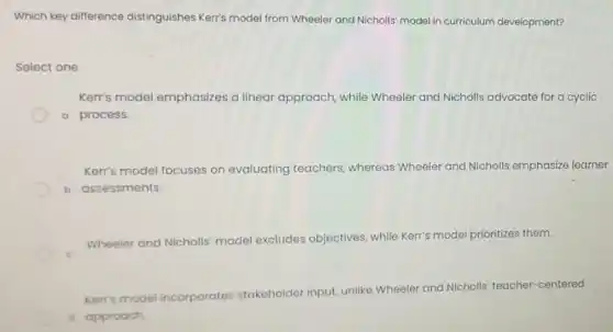 Which key difference distinguishes Kerr's model from Wheeler and Nicholls model in curriculum development?
Select one:
Kerr's model emphasizes a linear approach, while Wheeler and Nicholls advocate for a cyclic
a process.
Kerr's model focuses on evaluating teachers whereas Wheeler and Nicholls emphasize learner
b assessments.
Wheeler and Nicholls model excludes objectives, while Kerr's model prioritizes them.
Kerr's model incorporates stakeholder input, unlike Wheeler and Nicholls teacher-centered
d approoch