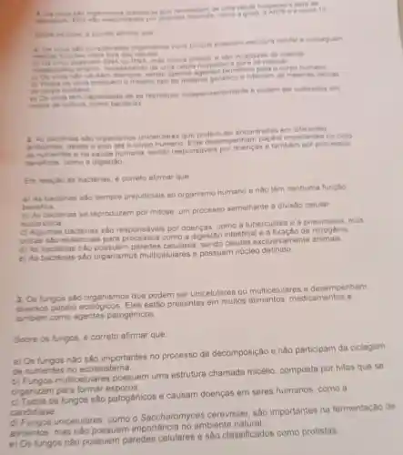 kilon organiemos acelutares que necessitam de uma celula
correto afirmar que
a) Os virus abe considerados organismos vivos porque possuem estrutura celular e conseguem
class
b) Os vinus possuem DNA ou RNA, mas nunca ambos e sto incapazes de realizar
metabolismo proprio necess itando de uma celula hospedeira para se replicar
c) Os vinue nilo causam doencas, sendo apenas mentes beneficos para o corpo humano
d) Todos os virus possuem o mesmo tipo de material genetico e infectam as mesmas celulas
do corpo humano
e) Os virus tem capacidade de se reproduzi independentemente e podem ser cultivados em
meios de cultura, como bacterias
2. As bacterias sao organismos unicelulares que podem ser encontradas em diferentes
ambientes, desde o o corpo humano. Elas desempenham papéis importantes no ciclo
de nutrientes e na saude humana, sendo responsáveis por doenças e tambem por processos
beneficos, como a digestão.
Em relação às bactérias é correto afirmar que
a) As bactérias são sempre prejudiciais ao organismo humano e não têm nenhuma função
benefica
b) As bactérias se reproduzem por mitose um processo semelhante a divisão celular
eucariotica
c) Algumas bactérias são responsáveis por doenças como a tuberculose e a pneumonia, mas
outras sào essenciais para processos como a digestão intestinal e a fixação de
d) As bactérias nào paredes celulares células exclusivamente animais.
e) As bactérias sâo organismos multicelulares e possuem nucleo definido.
3. Os fungos sào organismos que podem ser unicelulares ou multicelulares e desempenham
diversos papéis ecológicos. Eles estão presentes em muitos alimentos, medicamentos e
tambem como agentes patogênicos.
Sobre os fungos, é correto afirmar que:
a) Os fungos nào são importantes no processo de decomposição e nào participam da ciclagem
de nutrientes no ecossistema
b) Fungos multicelulare possuem uma estrutura chamada micélio composta por hifas que se
organizam para formar esporos.
c) Todos os fungos são patogênicos e causam doenças em seres humanos, como a
candidiase
unicelulares, como - Saccharomyces cerevisiae, sao importantes na fermentação de
alimentos, mas nào possuem importância no ambiente natural
e) Os fungos nào possuem paredes celulares e sào classificados como protistas