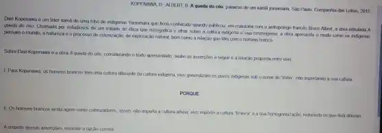 KOPENAWA , D.; ALBERT.B. A queda do céu palavras de um xamā yanomami São Paulo Companhia das Letras 2015.
Davi Kopenawa é um lider xamã de uma tribo de indigenas Yanomami que ficou conhecido quando publicou, em coautoria com o antropólogo francês Bruce Albert, a obra intitulada A
queda do céu Chamada por estudiosos de um tratado de ética que ressignifica o olhar sobre a cultura indigena e sua cosmogonia , a obra apresenta o modo como os indigenas
pensam o mundo, a natureza e o processo de colonização de exploração natural, bem como a relação que têm com o homem branco.
Sobre Davi Kopenawa e a obra A queda do céu considerando o texto apresentado avalie as asserçōes a seguir e a relação proposta entre elas.
I. Para Kopenawa , os homeris brancos têm uma cultura diferente da cultura indigena, eles generalizam os povos indigenas sob o nome de "indio", não importando a sua cultura.
PORQUE
II.Os homens brancos ainda agem como colonizadores,
assim, não importa a cultura alheia eles impōem a cultura "branca" e a sua homogeneização reduzindo os que dela diferem.
A respeito dessas asserções, assinale a opção correta