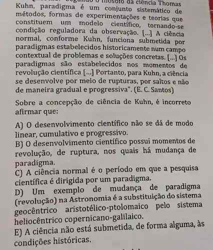 Kuhn , paradigma é um conjunto sistemático de
gando o mosoro da ciência Thomas
métodos ,formas de experimentações e teorias que
constituem um modelo científico , tornando-se
condição reguladora da observação. [..]A ciência
normal,conforme Kuhn, funciona submetida por
paradigmas estabelecidos historicamente num campo
contextual de problemas e soluçōes concretas. [...] Os
paradigmas ; são estabelecidos nos momentos de
revolução científica () Portanto, para Kuhn, a ciência
se desenvolve por meio de rupturas, por saltos e não
de maneira gradual e progressiva ". (E. C. Santos)
Sobre a concepção de ciência de Kuhn, é incorreto
afirmar que:
A) 0 desenvolvime nto científico não se dá de modo
linear cumulativo e progressivo.
B) 0 desenvolvimento científico possui momentos de
revolução, de ruptura, nos quais há mudança de
paradigma.
C) A ciência normal é 0 período em que a pesquisa
científica é dirigida por um paradigma.
Um exemplo de mudanca de paradigma
(revolução)Ina Astronomia é a substituição do sistema
geocêntrico aristotélico -ptolomaico pelo sistema
heliocêntrico copernicano galilaico.
E) A ciência não está submetida de forma alguma, às
condições históricas.