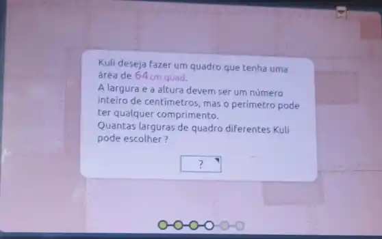 Kuli deseja fazer um quadro que tenha uma
área de 64cm quad.
A largura e a altura devem ser um número
inteiro de centimetros, mas o perímetro pode
ter qualquer comprimento.
Quantas larguras de quadro diferentes Kuli
pode escolher?
square  ?