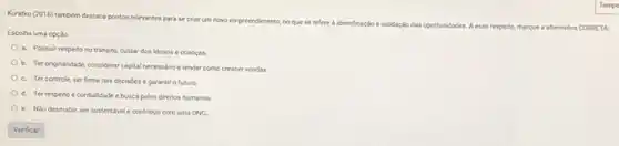 Kuratko (2016) também destaca pontos relevantes para se criar um novo empreendmento
no que se refere a identificaçlo evalidaçlo das oportunidades. A esse respeite,marque a alternativa CORPETA
Escolha uma cocalo
a. Possuit respeitono tránsito, cuidar dos idosos e criangas
b. Ter originalidade, considerar captal necessario e tender como crescer vendas.
c. Tercontrole, serfirme nas decisdes e garantir o futuro.
d. Ter respeito e condialidade ebuscapelos direitos humanos
e. Nio desmatar, ser sustentavel e contribuir com uma ONG.