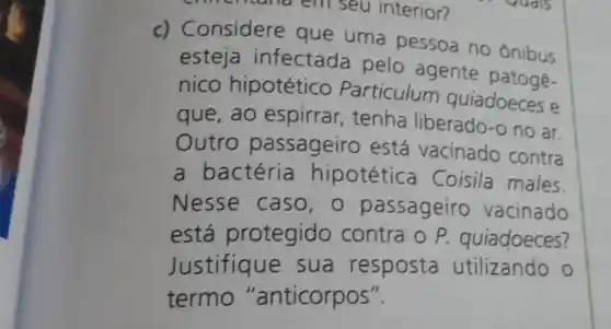 là em seu interior?
c) Considere que uma pessoa no ônibus
esteja infectada pelo agente
nico hipotético Particulum quiadoeces e
que, ao espirrar , tenha liberado -o no ar.
Outro passageiro está vacinado contra
a bactéria hipotética Coisila males.
Nesse caso , passageiro vacinado
está protegido contra o P.quiadoeces?
Justifique sua resposta utilizando o
termo "anticorpos".