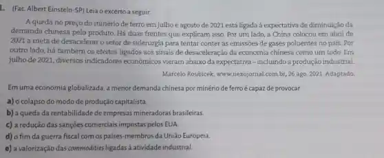 L. (Fac. Albert Einstein -SP) Leia o excerto a seguir.
A queda no preço do minério de ferro em julho e agosto de 2021 está ligada à expectativa de diminuição da
demanda chinesa pelo produto. Há duas frentes que explicam isso. Por um lado, a China colocou em abril de
2021 a meta de desacelerar o setor de siderurgia para tentar conter as emissões de gases poluentes no país . Por
outro lado, há também os efeitos ligados aos sinais de desaceleração da economia chinesa como um todo. Em
julho de 2021, diversos indicadores econômicos vieram abaixo da expectativa-incluindo a produção industrial.
Marcelo Roubicek.www.nexojornal.com.br, 26 ago. 2021. Adaptado.
Em uma economia globalizada, a menor demanda chinesa por minério de ferroé capaz de provocar
a) o colapso do modo de produção capitalista.
b) a queda da rentabilidade de empresas mineradoras brasileiras.
c) a redução das sançōes comerciais impostas pelos EUA
d) o fim da guerra fiscal com os países -membros da União Europeia.
e) a valorização das commodities ligadas à atividade industrial.