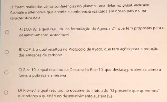 lá foram realizadas varias conferências no planeta, uma delas no Brasil, inclusive
Assinale a alternativa que aponta a conferência realizada em nosso pais e uma
caracteristica dela
A) ECO-92 a qual resultou na formulação da Agenda 21 que tem propostas para o
desenvolvimento sustentável
B) COP-3, a qual resultou no Protocolo de Kyoto, que tem açōes para a redução
das emissóes de carbono.
C) Rio+10. a qual resultou na Declaração Rio +10 que destace problemas como a
fome, a pobreza e a miséria
D) Rio +20 a qual resultou no documento intitulado "O presente que queremos",
que reforça a questǎo do desenvolvimento sustentável.