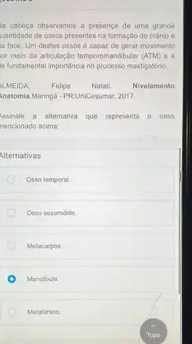 la cabeça observamos a presença de uma grande
uantidade de ossos presentes na formação do crânio e
la face. Um destes ossos é capaz de gerar movimento
or meio da articulação temporomandibular (ATM)e e
le fundamental importância no processo mastigatório.
LMEIDA,	Felipe	Natali	Nivelamento
Anatomia.Maringá -PR:UniCesumar, 2017.
Assinale a alternativa que representa o osso
nencionado acima:
Alternativas
Osso temporal
Osso sesamóide.
Metacarpos.
Mandibula.
Metatarsos.