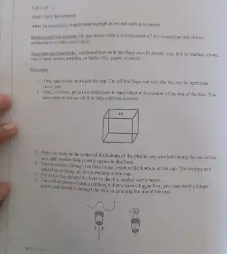 Lab 8-19
Title: Earth Movements
Aim: To construct a simple seismograph to record earth movement.
Background Information; Do you know what a seismometer is?It's a machine that shows
earthquakes or other movement.
Apparatus and materials:cardboard box with the flaps cut off,plastic cup, felt tip marker, string,
cup of small rocks marbles, or bolts , clay, paper , scissors.
Procedure
1. First, take a box and open the top . Cut off the flaps and turn the box so the open side
faces you.
2. Using scissors, poke two holes next to each other in the center of the top of the box. You
may want to ask an adult to help with the scissors.
5. Poke one hole in the center of the bottom of the plastic cup, one hole along the rim of the
cup, and another hole exactly opposite that hole.
6. Put the marker through the hole in the center of the bottom of the cup The writing end
should be sticking out of the bottom of the cup.
7. Put some clay around the hole so that the marker won't move.
8. Cut a 45cm piece of string (although if you have a bigger box, you may need a longer
piece) and thread it through the two holes along the rim of the cup.