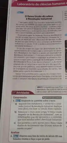 Laboratório de ciências humanas e
Doc. 1
Reino Unido diz adeus
à Revolução Industrial
"Até junho [2015], Lee Saunders trabalhava na mina
de carvão em Hatfield tal como o pal antes dele e o avo
ainda antes. No inicio de 2015, Hatfield [...]operava como
uma das trés últimas minas de carvão do Reino Unido
Duas já fecharame resta agora a mina de Kellingley, que
tem o encerramento agendado para dezembro.
Osecretário-geral do Sindicato Nacional dos Mineirus
(NUM, na sigla inglesa)Chris Kitchen, chamou-lhe '
fim de um modo de vida'.Masé mais do que isso.é o fim
de uma era que começou com o arranque da Revolução
Industrial no século XVIII e moldou profundamente a
sociedade britânica. ()
carvào ocupa um lugar táo determinante no de-
Eric Hobsbawm The reserva o epiteto de catalisador da
senvolvimento tecnologico que o britânico
Revolução Industrial. [...]'era uma indústria moderna
em embrião, que chegou a empregar as primeiras má-
quinas a vapor para a operação de bombagem'escreve
Hobsbawm no livro A era das revoluções [...].As minas
exigiam não só máquinas a vapor em grandes quantida-
des e de grande potência, como também meios eficientes
de transporte de enormes quantidades de carvão, das
minas para o porto de embarque. ()
Apesar dos subsidios para a aposta em energias reno-
váveis providenciados pela União Europeia, o carvão tem
vindo a assumir relevância na produção energética do
: 'Atividades
Compreender
1. Doc. 1 Responda às questōes sobre o texto.
a) Segundo Eric Hobsbawm , o carvão foi 0 catali-
sador (motor) da Revolução Industrial. Explique
essa ideia com base no estudo deste capítulo.
b) Relacione o título deste artigo, "O Reino Unido
despede-se da Revolução Industrial ,com as
informações que ele apresenta e o conteúdo
que você estudou sobre a Revolução Industrial
c) Que problema o texto aponta para o Reino Unido
diante do fechamento das últimas minas de
carvão no país?
Analisar
2. Doc.2)Observe essa foto do início do século XX nos
Estados Unidos e faça o que se pede.
cor
ala
rep
Re
en
(BNCC) Competências especificas: 1.2.
Habilidades: EM13CH5101 EM13CHS10
EM13CHS401 EM13CHS 404 EM13CHS5
Registre em seu caderno