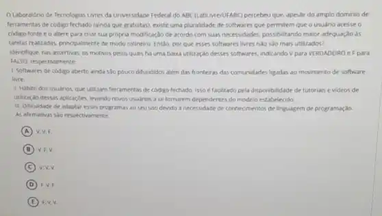 Laboratório de Tecnologias Livres da Universidade Federa do ABC (LabLivre/UFABC)percebeu que, apesar do amplo dominio de
ferramentas de código fechado (ainda que gratuitas), existe uma pluralidade de softwares que permitem que o usuário acesse o
código-fonte e o altere para criar sua própria modificação de acordo com suas necessidades.possibilitando maior adequação as
tarefas realizadas, principalmente de modo rotineiro. Entǎo por que esses softwares livres nào são mais utilizados?
Identifique, nas assertivas, os motivos pelos quais ha uma baixa utilização desses softwares, indicando V para VERDADEIRO e F para
FALSO, respectivamente:
1. Softwares de código aberto ainda sào pouco difundidos além das fronteiras das comunidades ligadas ao movimento de software
livre.
II. Hábito dos usuários que utilizam ferramentas de codigo fechado. ISSO é facilitado pela disponibilidade de tutoriais e videos de
utilização dessas aplicaçóes levando novos usuários a se tornarem dependentes do modelo estabelecido.
III. Dificuldade de adaptar esses programas ao seu uso devido à necessidade de conheomentos de linguagem de programação.
As afirmativas sao respectivamente:
A V. V.F
B V.F.V.
C v.v.v.
D F. V. F.
E F. V.V.