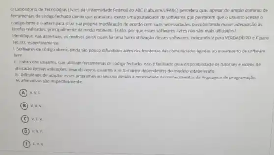 Laboratório de Tecnologias Livres da Universidade Federal do ABC (LabLivre/UFABC percebeu que, apesar do amplo dominio de
ferramentas de código fechado (ainda que gratuitas), existe uma pluralidade de softwares que permitem que o usuário acesse o
código-fonte e o altere para criar sua própria modificação de acordo com suas necessidades, possibilitando maior adequação às
tarefas realizadas, principalmente de modo rotineiro. Entǎo por que esses softwares livres não sao mais utilizados?
Identifique, nas assertivas, os motivos pelos quais ha uma baixa utilização desses softwares, indicando V para VERDADEIRO eF para
FALSO, respectivamente:
1. Softwares de código aberto ainda são pouco difundidos além das fronteiras das comunidades ligadas ao movimento de software
livre.
II. Hábito dos usuários que utilizam ferramentas de código fechado. ISSO é facilitado pela disponibilidade de tutorials e videos de
utilização dessas aplicaçōes levando novos usuários a se tornarem dependentes do modelo estabelecido.
III. Dificuldade de adaptar esses programas ao seu uso devido à necessidade de conhecimentos de linguagem de programação.
AS afirmativas sao respectivamente:
A V. V.F.
B v, V, V.
C V. F, V.
D F. V, F.
E F. V. V.