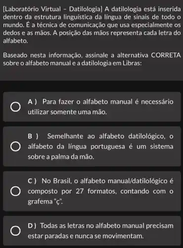 [Laboratório Virtual - Datilologia] A datilologia está inserida
dentro da estrutura linguística da língua de sinais de todo o
mundo. É a técnica de comunicação que usa especialmente os
dedos e as mãos . A posição das mãos representa cada letra do
alfabeto.
Baseado nesta informação , assinale a alternativa CORRETA
sobre o alfabeto manual e a datilologia em Libras:
A)Para fazer o alfabeto manual é necessário
utilizar somente uma mão.
Semelhante ao alfabeto datilológico, o
alfabeto da língua portugues I é um sistema
sobre a palma da mão.
C) No Brasil, o alfabeto manual/datilc lỏgico ẻ
composto por 27 formatos , contando com o
grafema "{".
D) Todas as letras no alfabeto manual precisam
estar paradas e nunca se movimentam.