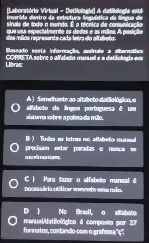 Laboratório Virtual -Datilologial A datitotogia ests
Inserida dentro da estruture Chevade
sinals de todo o mundo. E a técnica de communi
que usa espect almente os dedos e as makes. A postco
das máos representacada letradoallabeto.
Baseado nesta informação,assinale a alternative
CORRETA sobre o alfabeto manual eadatibbetaem
Libras:
A) Semelhante ao alfabeto datilológico, o
alfabeto da lingua portuguesa
sistema sobre a palma damão.
B) Todas as letras no alfabeto manual
precisam estar paradas e nunca se
movimentam.
C ) Para fazer o alfabeto manual é
necessário utilizar somente uma méo.
D	No. Brasil, (1) alfabeto
manual/datilológ ico é composto por on
formatos,contando comografema c