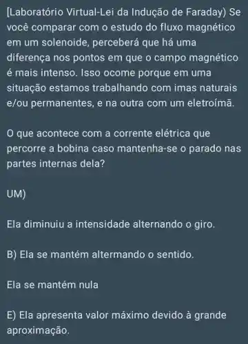 [Laboratório Virtual-Lei da Indução de Faraday) Se
você comparar com o estudo do fluxo magnético
em um solenoide , perceberá que há uma
diferença nos pontos em que o campo magnético
é mais intenso. Isso ocome porque em uma
situação estamos trabalhando com imas naturais
e/ou permanentes , e na outra com um eletroímã.
que acontece com a corrente elétrica que
percorre a bobina caso mantenha-se o parado nas
partes internas dela?
UM)
Ela diminuiu a intensidade alternando o giro.
B) Ela se mantém altermando o sentido.
Ela se mantém nula
E) Ela apresenta valor máximo devido à grande
aproximação.