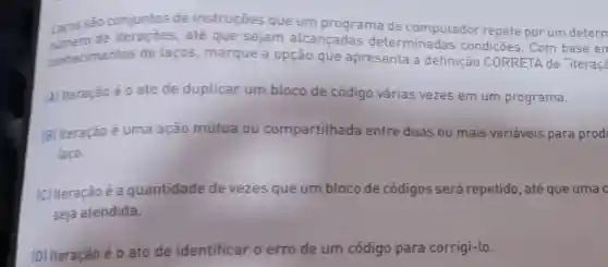 Lacos sào conjuntos de instruçōes que um programa de computador repete por um detern
numero de iterações, até que sejam alcancadas determinadas condiçoes. Com base en
conhecimentos de laços, marque a opção que apresenta a definição CORRETA de "iteraçã
[A] Iteração é 0 ato de duplicar um bloco de código várias vezes em um programa.
(B) Iteração é uma ação mútua ou compartilhada entre duas ou mais variáveis para prod
laço.
[C] Iteraçãoé a quantidade de vezes que um bloco de códigos será repetido, até que uma c
seja atendida.
[D] Iteração é 0 ato de identificar o erro de um código para corrigi-lo.