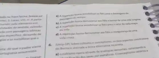 lado na frase latina: Sememest
nte), S. Lucas, VIII 11. A partir
isando cada elemento em
ilidades de sentido, valendo-
da com passagens biblicas
aso especifico deixando de
gias e as metáforas que o
sta, de que o padre Vieira
ortuguesa seiscentista
to lineua-
a) A repetição busca sensibilizar os héis para o desengano da
passagem do tempo.
busca demonstrar aos héis o temor de uma vida longeva.
c) A repetição busca sensibilizar os fiéis para ovalor de cada etapa
da vida.
d) A repetição busca demonstrar aos fiéis a insegurança de uma
vida cristǎ
(Unip-SP) Sobre cultismo e conceptismo, os dois aspectos construtivos
do Barroco assinale a única alternativa incorreta
a) o cultismo opera através de analogias sensoriais valorizando a
heacio dos seres por metáforas. 0 conceptismo valoriza a