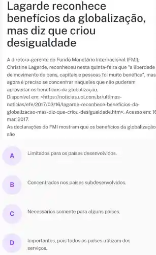 Lagarde reconhece
benefícios ; da globaliza
mas diz que criou
desigualdade
A diretora-gerente do Fundo Monetário Internacional (FMI),
Christine Lagarde , reconheceu nesta quinta-feira que "a liberdade
de movimento de bens, capitais e pessoas foi muito benéfica", mas
agora é preciso se concentrar naqueles que não puderam
aproveitar os benefícios da globalização.
Disponível em:<https://noticias.uol.com.br/ultimas-
noticias/efe/2017 /03/16/lagarde -reconhece-beneficios -da-
globalizacao-mas -diz-que-criou -desigualdade.htm>Acesso em:16
mar. 2017.
As declarações do FMI mostram que os benefícios da globalização
são
A
Limitados para os países desenvolvidos.
B
Concentrados nos paises subdesenvolvidos.
Necessários somente para alguns países.
Importantes, pois todos os países utilizam dos
serviços.