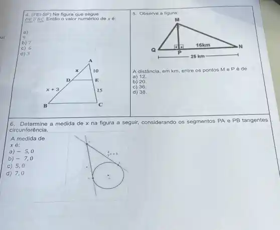 lal .
6. Determine a medida de x na figura a seguir, considerando os segmentos PA e PB tangentes
circunferência.
A medida de
xe:
a) -5,0
b) -7,0
c) 5,0
d) 7,0
4. (FEI-SP) Na figura que segue
DEparallel BC Então o valor numérico de xé:
a)
9
b) 7
c) 6
d) 3
A
x	10
D	E
x+3	15
B	C
5. Observe a figura:
M
16km	. N
Q
P
25 km
A distância, em km entre os pontos M e Péde
a) 12.
b) 20.
c) 36.
d) 38.