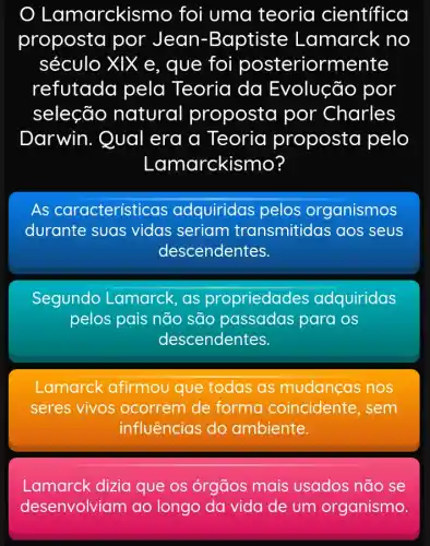 Lamarckis mo foi uma teoria científica
proposta por Jean-Baptiste Lamarck no
século XIX e, que foi posteriorm ente
refutada pela Teoria da Evolução por
seleção natural proposta por Charles
Darwin. Qual era a Teoria proposta pelo
Lam arckismo?
As característi cas adquiridas pelos organismos
durante suas vidas seriam transmitidas aos seus
descendentes.
Segundo I Lamarck, as propriedades adquiridas
pelos pais não são passadas para os
descendentes.
Lamarck afirmou que todas as mudanças nos
seres vivos ocorrem de forma coincidente, sem
influências do ambiente.
Lamarck dizia que os órgãos mais usados não se
desenvolviam ao longo da vida de um organismo.