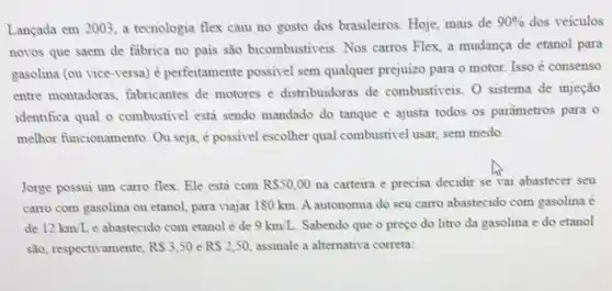 Lançada em 2003, a tecnologia flex caiu no gosto dos brasileiros Hoje, mais de
90%  dos veiculos
novos que saem de fabrica no pais são bicombustiveis. Nos carros Flex, a mudança de etanol para
gasolina (ou vice-versa)ê perfeitamente possivel sem qualquer prejuizo para o motor. Isso é consenso
entre montadoras fabricantes de motores e distribuidoras de combustiveis. 0 sistema de injeção
identifica qual o combustivel estả sendo mandado do tanque e ajusta todos os parametros para o
melhor funcionamento Ou seja, é possivel escolher qual combustivel usar, sem medo.
Jorge possui um carro flex. Ele esta com R 50,00 na carteira e precisa decidir se vai abastecer seu
carro com gasolina ou etanol, para viajar 180 km. A autonomia do seu carro abastecido com gasolina é
de 12km/L e abastecido com etanol e de 9km/L Sabendo que o preço do litro da gasolina e do etanol
são, respectivamente, RS3,50 e RS2,50, assinale a alternativa correta: