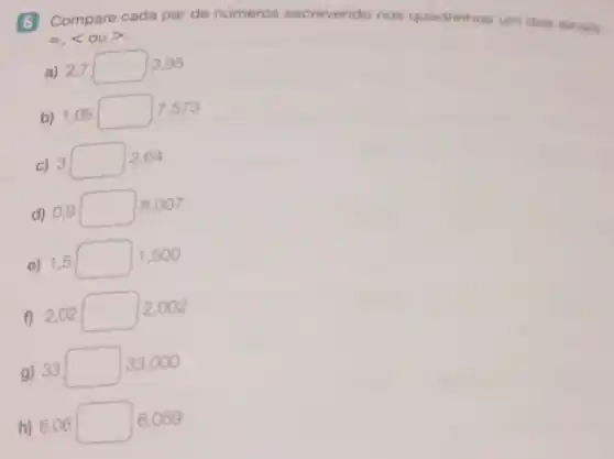 =,langle ourangle 
6 Compare cada par de numeros escrevendo nos quadrinhos um dos sinais:
a) 2,7 square  3,95
b) 1,05 square  7.573
c) 3 square  2.64
d) 0,9 square  18,007
e) 1,5 square  1,500
f) 2,02 square  2,002
g) 33 square  33,000
h) 6,06 square  6.059