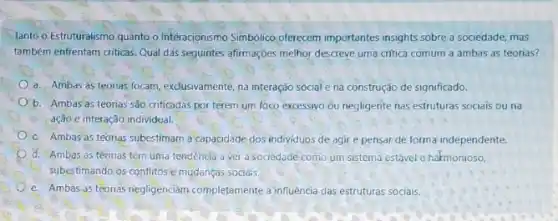 lanto o Estruturalismo quanto o Interacionismo Simbolico oferecem importantes insights sobre a sociedade, mas
também enfrentam criticas. Qual das seguintes afirmações melhor descreve uma critica comum a ambas as teorias?
a. Ambas as teorias focam, exclusivamente, na interação social e na construção de significado.
b. Ambas as teorias são.criticadas por terem um foco excessivo ou negligente nas estruturas socials ouna
ação e interação individual.
C. Ambas as teorias subestimam a capacidade dos individuos de agir e pensar de forma independente.
d. Ambas as teorias têm uma tendencia a ver a sociedade como um sistema estável e harmonioso,
subestimando os conflitose mudanças sociais.
e. Ambas as teorias negligenciam completamente a influencia das estruturas sociais.