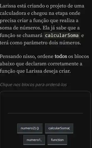 Larissa está criando o projeto de uma
calculadora e chegou na etapa onde
precisa criar a função que realiza a
soma de numeros . Ela já sabe que a
função se chamará calcular Soma e
terá como parâmetro dois números.
Pensando nisso, ordene todos os blocos
abaixo que declaram corretame nte a
função que Larissa deseja criar.
Clique nos blocos para ordená-los
numero2) #
calcularSoma(
numero1
function