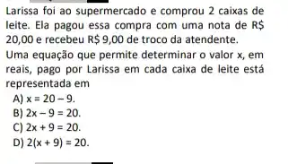 Larissa foi ao supermercado e comprou 2 caixas de
leite. Ela pagou essa compra com uma nota de R 
20,00 e recebeu R 9,00 de troco da atendente.
Uma equação que permite determinar o valor x , em
reais, pago por Larissa em cada caixa de leite está
representada em
A) x=20-9
B) 2x-9=20
C) 2x+9=20
D) 2(x+9)=20