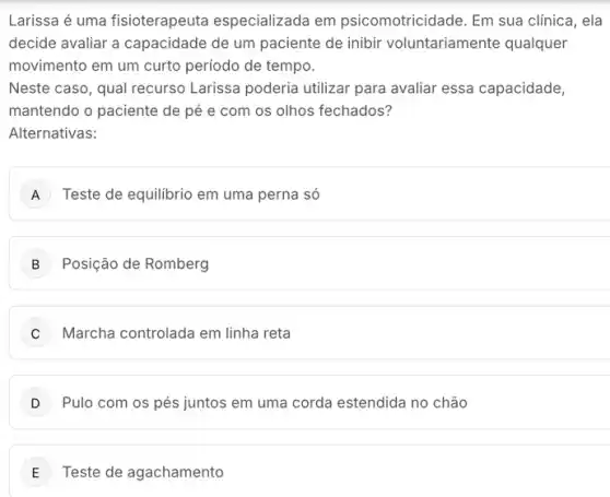 Larissa é uma fisioterapeuta especializada em psicomotricidade. Em sua clínica, ela
decide avaliar a capacidade de um paciente de inibir voluntariamente qualquer
movimento em um curto periodo de tempo.
Neste caso, qual recurso Larissa poderia utilizar para avaliar essa capacidade,
mantendo o paciente de pé e com os olhos fechados?
Alternativas:
A Teste de equilibrio em uma perna só
B Posição de Romberg
C Marcha controlada em linha reta
D Pulo com os pés juntos em uma corda estendida no chão
E Teste de agachamento