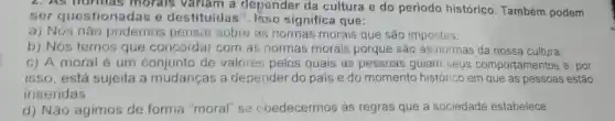 L.AS morals variam a depender da cultura e do periodo histórico . Também podem
sor questionadas e destituidas". Isso significa que:
a) Nós nǎo podemos pensar sobre as normas morais que são impostas;
b) Nós temos que concordar com as normas morais porque são as normas da nossa cultura:
c) A moral é um conjunto de valores pelos quais as pessoas guiam seus comportamentos e. por
isso, está sujeita a mudanças a depender do pais e do momento histórico em que as pessoas estão
inseridas
d) Não agimos de forma "moral'se chedecermos ás regras que a sociedade estabelece