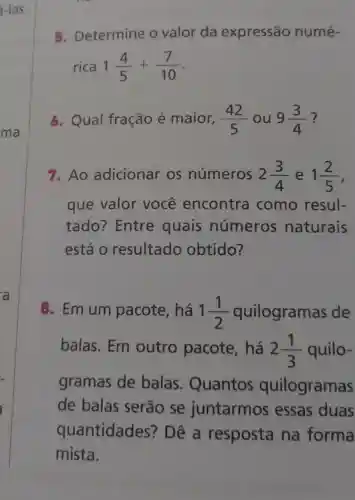 -las.
5. Determine o valor da expressão numé-
rica 1(4)/(5)+(7)/(10)
6. Qual fração é maior, (42)/(5) ou 9(3)/(4) ?
7. Ao adicionar os números 2(3)/(4) e 1(2)/(5)
que valor você encontra como resul-
tado?Entre quais números naturais
está o resultado obtido?
8. Em um pacote, há 1(1)/(2) quilogramas de
balas. Em outro pacote, há 2(1)/(3) quilo-
gramas de balas . Quantos quilogramas
de balas serão se juntarmos essas duas
quantidades?' Dê a resposta na forma
mista.