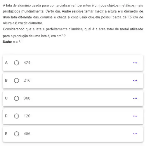 A lata de aluminio usada para comercializar refrigerantes é um dos objetos metálicos mais
produzidos mundialmente . Certo dia, André resolve tentar medir a altura e o diâmetro de
uma lata diferente das comuns e chega à conclusão que ela possui cerca de 15 cm de
altura e 8 cm de diâmetro.
Considerando que a lata é perfeitamente cilíndrica, qual é a área total de metal utilizada
para a produção de uma lata é, em cm^2 ?
A
424
B
216
C
360
D
120
E
456