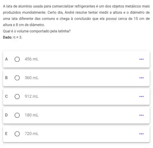 A lata de alumínio usada para comercializar refrigerantes é um dos objetos metálicos mais
produzidos mundialmente . Certo dia, André resolve tentar medir a altura e o diâmetro de
uma lata diferente das comuns e chega à conclusão que ela possui cerca de 15 cm de
altura e 8 cm de diâmetro.
Qual é o volume comportado pela latinha?
Dado: pi cong 3
A
456 mL
B
360 mL
C
912 mL
D
180 mL
E
720 mL