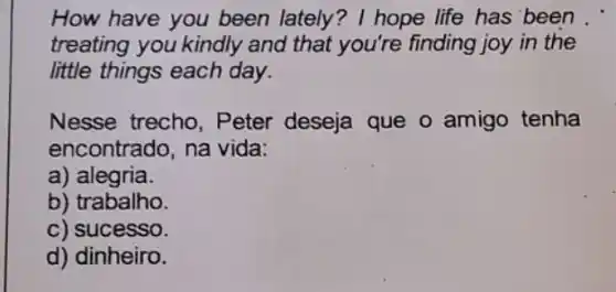 How have you been lately? I hope life has been
treating you kindly and that you're finding joy in the
little things each day.
Nesse trecho, Peter deseja que 0 amigo tenha
encontrado, na vida:
a) alegria.
b) trabalho.
c) sucesso.
d) dinheiro.