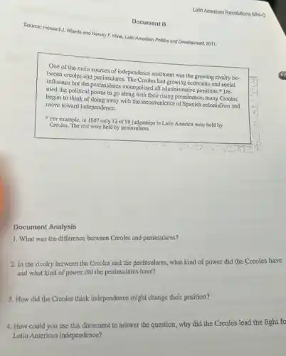 Latin American Revolutions Mini-Q
Source: Howard-J: Wiarda and Harvey F. Klino, Latin Amorican Politics and Development,2011.
One of the main sources:of independence sentiment was the growing xivalry be-
tween creoles and peninsulares . The Creoles had growing economic and social
influence but the peninsulares monopolized all administrative positions." De-
nied the political power to go along with their rising prominence, many Creoles
began to think of doing away with the inconvenience of Spanish colonialism and
move toward independence,
For example, in 1807 only 12 of 99 judgeships in Latin America were held by
Creoles. The rest were held by peninsulares.
1. What was the difference between Creoles and peninsulares?
Document Analysis
2. In the rivalry between the Crcoles and the peninsulares what kind of power did the Creoles have
and what kind of power did the peninsulares have?
3. How did the Creoles think independence might change their position?
4. How could you use this document to answer the question, why did the Creoles lead the fight fo
Latin Americun independence?
Document B