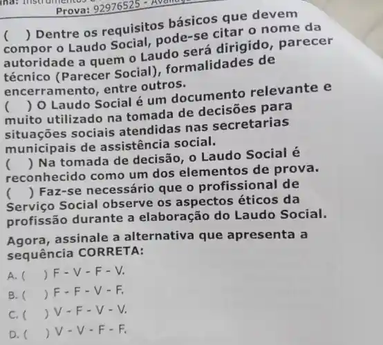 Laudo Social,pode-se citar o nome da
autoridade a quem 0 Laudo será dirigido , parecer
()
 Dentre os requisitos básicos que devem
técnico (Parecer Social)formalidades de
encerramento . entre outros.
muito utilizado na tomada de decisões para
()
 0 Laudo Social é um documen to releva nte e
situações sociais atendida s nas secretarias
municipais de assistencia social.
reconheci do como um dos elementos de prova.
()
 Na tomada de decisão , o Laudo Social é
Servico Social observe os aspectos ; éticos da
()
 Faz-se necessário que o profission al de
profissão durante a elaboração do Laudo Social.
Agora assinale a alternativa que apresenta a
sequência CORRET A:
A. () F-V-F-V.
B. () F-F - V-F.
C. () V-F -V-V.
D. () JV-V - F-F.