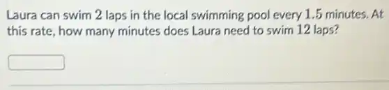 Laura can swim 2 laps in the local swimming pool every 1.5 minutes . At
this rate, how many minutes does Laura need to swim 12 laps?
square