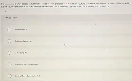 The __ is a law passed in 1914 that seeks to prevent practices that may cause Injury to customers, that cannot be reasonably avoided by
customers, and that cannot be justified by other outcomes that may benefit the consumer or the idea of free competition.
Multiple Choice
Wheeler-Lea Act
Robinson-Patman Act
Advertising Act
Anti-Price Discrimination Act
Federal Trade Commission Act