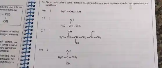 álcoois com três ou
entos hidroxila.
- CH_(2) I OH
stiveis, o etanol
nergia, além de
sil, sendo, na
, como a cana
aos derivados
energia.
lventes, nos
solúveis em
camentos e
3) De acordo com o texto, analise os compostos abaixo e assinale aquela que apresenta um
poliálcool.
e) ()
H_(3)C-CH_(2)-OH
f) ()
g) ()
H_(3)C-CH-CH_(3)
H_(3)C-CH-CH-CH_(2)-CH-CH_(3)
h) ()
H_(3)C-underset (I)(Cl)^2-