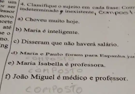 le um
4. Classifique o em cada frase:Com or ser
essor indeterminado inexistente, Com
novo
a) Choveu muito hoje. orte
are
b) Maria 6 inteligente. e o
no.
c) Disseram que não haverú salário.
ng
d) Maria e Paulo foram para Espanha jur
e) Maria Isabella é professora.
composio
f) João Miguel é médico e professor.