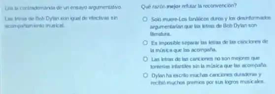 Lea la contrademanda de un ensayo argumentativo.
Las letras de Bob Dylan son igual de electivas sin
acompariamiento musical.
Qué razón mejor refutar la reconvención?
Solo muere-Los fanáticos duros y los desinformados
argumentarian que las letras de Bob Dylan son
literatura.
Es imposible separar las letras de las canciones de
la música que las acompaña.
Las letras de las canciones no son mejores que
tonterlas infanties sin la música que las acompana.
Dylan ha escrito muchas canciones duraderas y
recibio muchos premios por sus logros musicales.