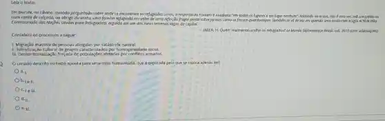 Leía o texto:
Em Beirute, no Libano quando perguntado sobre onde se encontram os refugiados sirios, a resposta do homem méimediata: "em todos os lugares e em lugar nenhum". Andando ao acasa,não é raro ver.sob um prédio ou
num canto de calçada.ao abrigo do vento uma familia refugiada em volta de uma refeição frugal posta sobrejornais como se fossem guardanopos. Também se về de vez em quando uma tendo com a sigla ACNUR (Alto
Comissariado das Nações Unidas para Refujiados), erguida em um dos raros terrenos vagos da capital.
Considere os processos a seguir:
JABER, H. Quem realmente acolhe os refugiados? Le Monde Diplomatique Brasil, out 2015 (com adaptações).
1. Migração massiva de pessoas atingidas por catástrofe natural.
II. Hibridização cultural de grupos caracterizados por homogeneidade social.
III. Desterritorialização forçada de populações afetadas por conflitos armados.
cenário descrito no texto aponta para uma crise humanitária, que é explicada pelo que se coloca apenas em:
b. 1ell.
C. 1e III.
d. II.
e. III.