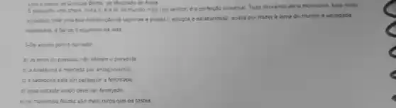 Lea o trecho de Quincas Borba de Machado de Assis
E enquanto uma chora outra n; é a lei do mundo, meu rico senhor, é a perfeição universal. Tudo chorando seria monotono, tudo rindo
cansativo, mas uma boa distribuição de lágrimas e polcas1, soluços e sarabandas2, acaba por trazer à alma do mundo a variedade
necessaria, e faz-se o equilibrio da vida
3-De acordo com o narrador.
a) os erros do passado nào afetam o presente
b) a existência é marcada por antagonismos
c) a sabedoria está em perseguir a felicidade
d) cada instante vivido deve ser festejado.
e) os momentos felizes são mais raros que os tristes