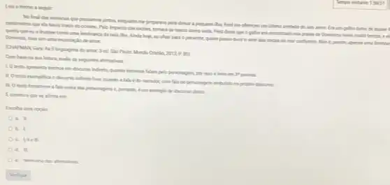 Lea o trecho a segut
No final das semanas que passamos juntos, enquanto me preparava para delax a pequena tha Fred me oferecru um ulimo simbolo do seu amor Eraum galho tomo de
centimetros que cle haria trado do oceano. Pelo impacto das rochas, tomara se macio como seda Fred disse que o galho era encontrado nas pralas de Dominica havia multotempa, e el
queria que eve levasse como uma lembranca da bela tha. Anda hoje, so ohar para o presente, quase posso ouvir o som das ondas do mar carbenho Nioe, porim, apenas urtia
Dominica, mas sim uma recordaplio de amor.
(CHAPMANGary As 5 Inguagens do amor.3 ed. Slo Paulo: Mundo Cristila
2013P(80)
Combase na sua letura, vale as seguintes afirmativas:
1. Oterto apresenta trechos em discurso indireto quando terceiros falam pelo personagem, por isso c felto em
3^ast 
11. Oterto exemplifica o discurso indireto live, quando a fala é do narrador, com fala do personagem embutido no propro discurse
11. Otexto transome a fala exata das personagens e portanto, eu in exemplo de discurso direto
Ecometo oque se afirma em
Escoha uma opplio
a. I
b. I
c. Uilell
d. III
e. Nenhuma das ahemathas