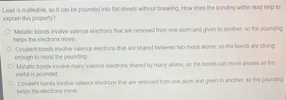 Lead is malleable, so it can be pounded into flat sheets without breaking. How does the bonding within lead help to
explain this property?
Metallic bonds involve valence electrons that are removed from one atom and given to another, so the pounding
helps the electrons move.
Covalent bonds involve valence electrons that are shared between two metal atoms so the bonds are strong
enough to resist the pounding
Metallic bonds involve many valence electrons shared by many atoms, so the bonds can move around as the
metal is pounded
Covalent bonds involve valence electrons that are removed from one atom and given to another, so the pounding
helps the electrons move.