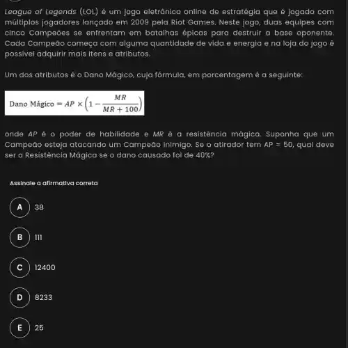 League of Legends (LOL) é um jogo eletrônico online de estratégia que é jogado com
múltiplos jogadores lançado em 2009 pela Riot Games . Neste jogo, duas equipes com
cinco Campeōes se enfrentam em batalhas épicas para destruir a base oponente
Cada Campeão começa com alguma quantidade de vida e energia e na loja do jogo é
possivel adquirir mais itens e atributos.
Um dos atributos é o Dano Mágico , cuja fórmula, em porcentagem é a seguinte:
DanoMhat (a)gico=APtimes (1-(MR)/(MR+100))
onde AP é 0 poder de habilidade e MR é a resistencia mágica. Suponha que um
Campeão esteja atacando um Campeão inimigo . Se o atirador tem AP=50 qual deve
ser a Resistência Mágica se o dano causado foi de 40% 
Assinale a afirmativa correta
A 38
B 111
C 1240 o
D 8233