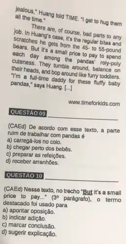 lealous," Huang told TIME. "I get to hug them all the time."
There are, of course bad parts to any
job. In Huang's case it's the regular bites and
Scratches he gets from the 45- to 55 -pound
But it's a small price to pay to pound
each day among the pandas roly-poly
cuteness. They tumble around balance on
their heads, and bop around like furry toddlers.
"I'm a full-time daddy for these fluffy baby
pandas," says Huang [...]
www.timeforkids.com
QUESTÃO 09
__
(CAEd) De acordo com esse texto, a parte
ruim de trabalhar com pandas é
a) carregá-los no colo.
b) chegar perto dos bebês.
c) preparar as refeições.
d) receber arranhões.
QUESTÃO 10
__
(CAEd) Nesse texto , no trecho "But it's a small
price to pay..." 3^circ  parágrafo), 0 termo
destacado foi usado para
a) apontar oposição.
b) indicar adição.
c) marcar conclusão.
d) sugerir explicação.